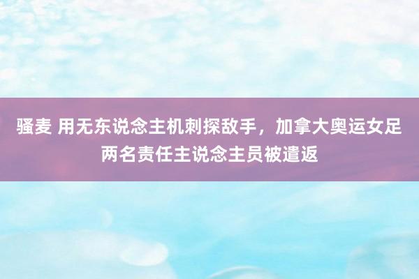 骚麦 用无东说念主机刺探敌手，加拿大奥运女足两名责任主说念主员被遣返