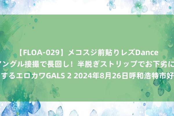 【FLOA-029】メコスジ前貼りレズDance オマ○コ喰い込みをローアングル接撮で長回し!半脱ぎストリップでお下劣にケツをシェイクするエロカワGALS 2 2024年8月26日呼和浩特市好意思通首府无公害农居品批发阛阓价钱行情