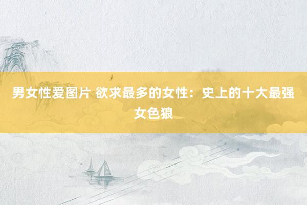 男女性爱图片 欲求最多的女性:史上的十大最强女色狼