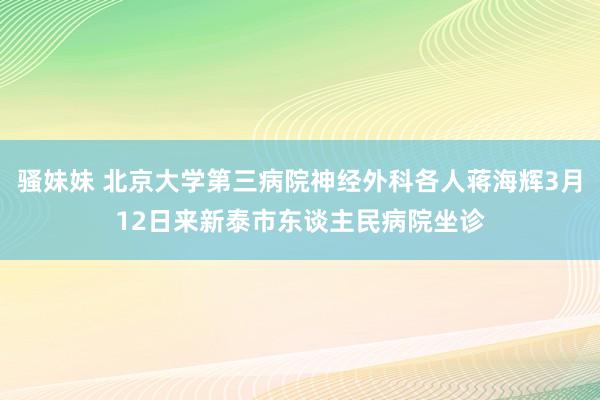 骚妹妹 北京大学第三病院神经外科各人蒋海辉3月12日来新泰市东谈主民病院坐诊