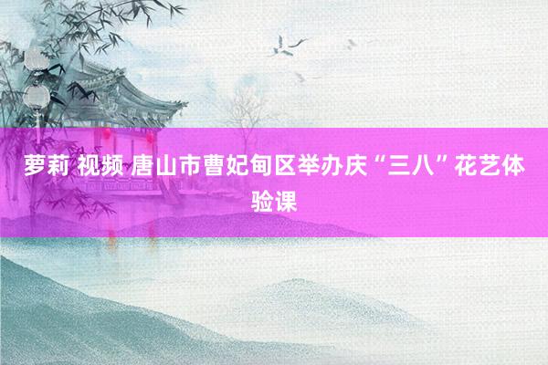 萝莉 视频 唐山市曹妃甸区举办庆“三八”花艺体验课