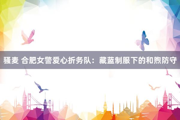 骚麦 合肥女警爱心折务队：藏蓝制服下的和煦防守
