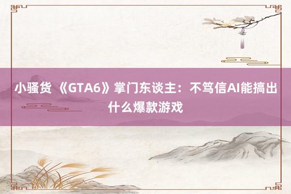 小骚货 《GTA6》掌门东谈主：不笃信AI能搞出什么爆款游戏