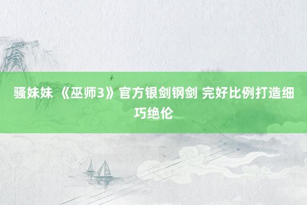 骚妹妹 《巫师3》官方银剑钢剑 完好比例打造细巧绝伦