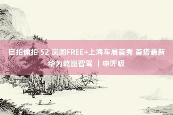 自拍偷拍 52 岚图FREE+上海车展首秀 首搭最新华为乾崑智驾 丨申呼吸