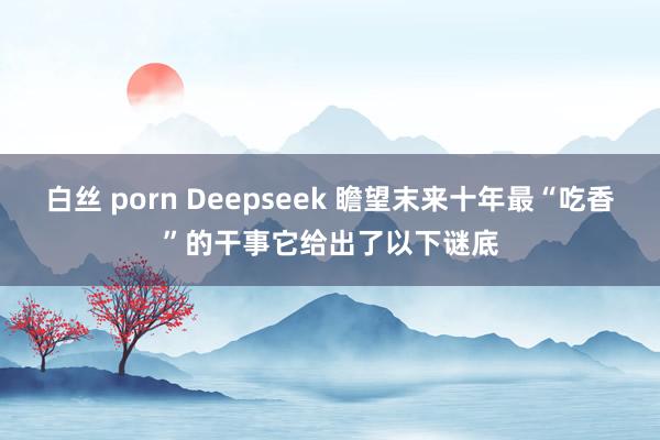 白丝 porn Deepseek 瞻望末来十年最“吃香”的干事它给出了以下谜底