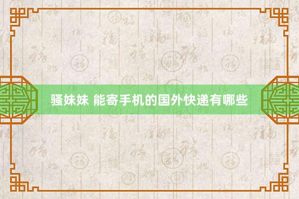骚妹妹 能寄手机的国外快递有哪些