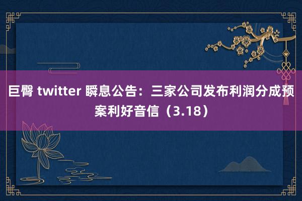 巨臀 twitter 瞬息公告：三家公司发布利润分成预案利好音信（3.18）