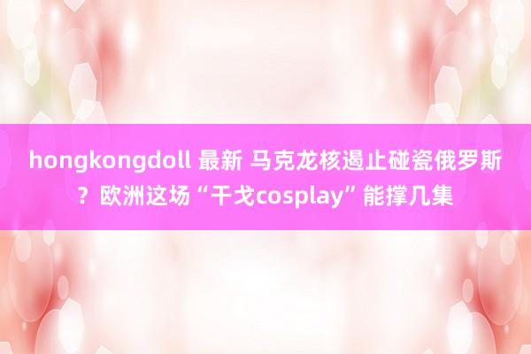 hongkongdoll 最新 马克龙核遏止碰瓷俄罗斯？欧洲这场“干戈cosplay”能撑几集