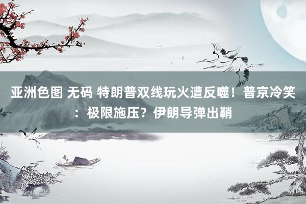 亚洲色图 无码 特朗普双线玩火遭反噬！普京冷笑：极限施压？伊朗导弹出鞘