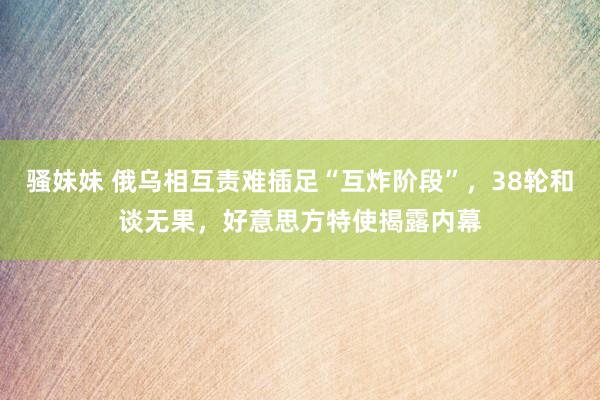 骚妹妹 俄乌相互责难插足“互炸阶段”，38轮和谈无果，好意思方特使揭露内幕