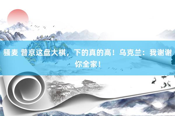 骚麦 普京这盘大棋，下的真的高！乌克兰：我谢谢你全家！