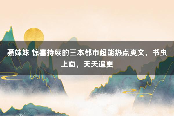 骚妹妹 惊喜持续的三本都市超能热点爽文，书虫上面，天天追更