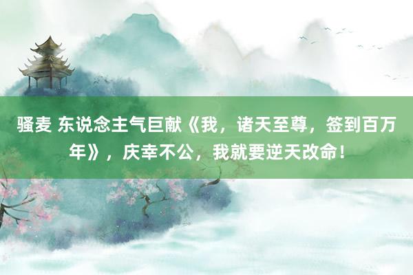 骚麦 东说念主气巨献《我，诸天至尊，签到百万年》，庆幸不公，我就要逆天改命！