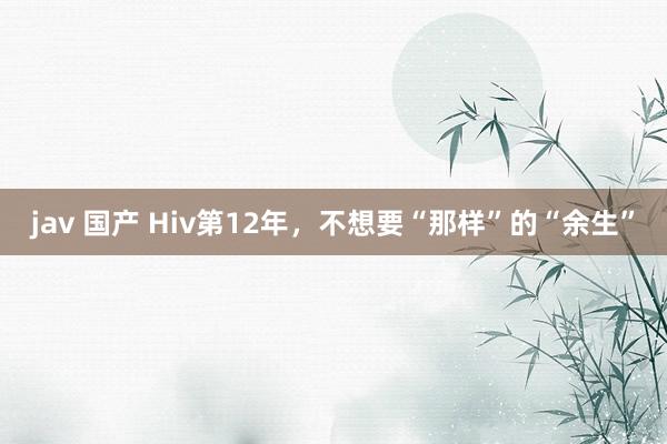 jav 国产 Hiv第12年,不想要“那样”的“余生”