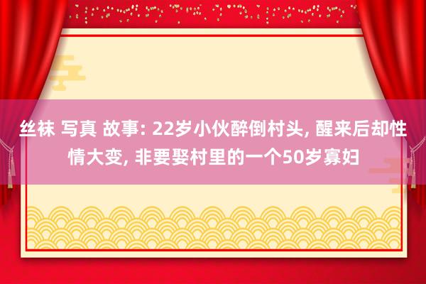 丝袜 写真 故事: 22岁小伙醉倒村头， 醒来后却性情大变， 非要娶村里的一个50岁寡妇