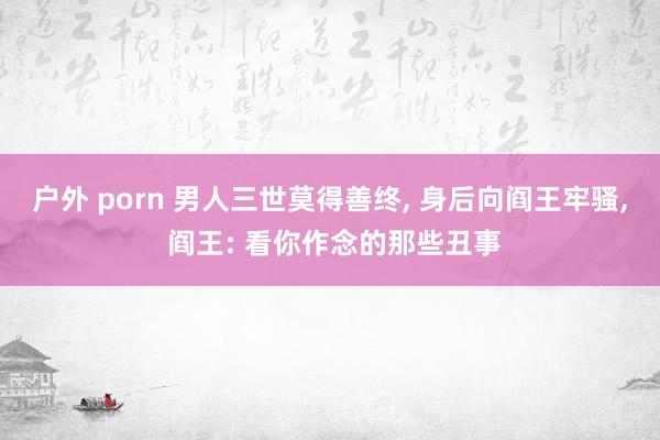 户外 porn 男人三世莫得善终， 身后向阎王牢骚， 阎王: 看你作念的那些丑事