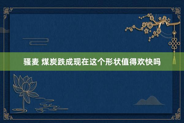 骚麦 煤炭跌成现在这个形状值得欢快吗
