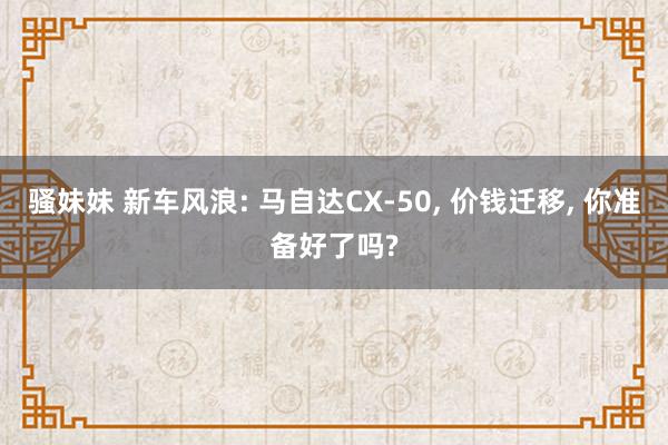 骚妹妹 新车风浪: 马自达CX-50， 价钱迁移， 你准备好了吗?