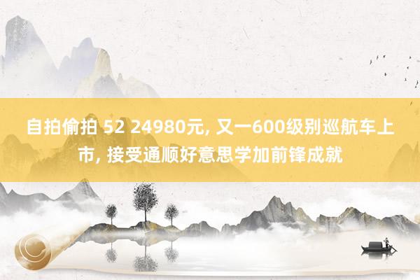 自拍偷拍 52 24980元， 又一600级别巡航车上市， 接受通顺好意思学加前锋成就