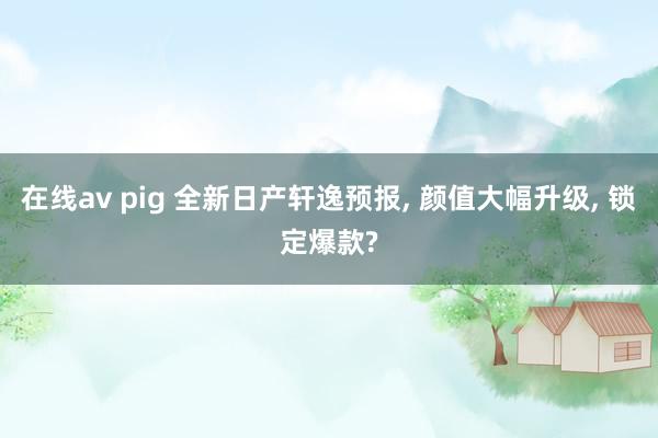 在线av pig 全新日产轩逸预报， 颜值大幅升级， 锁定爆款?