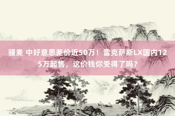 骚麦 中好意思差价近50万！雷克萨斯LX国内125万起售，这价钱你受得了吗？