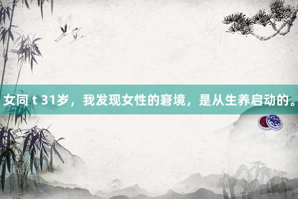 女同 t 31岁，我发现女性的窘境，是从生养启动的。