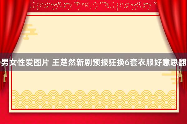男女性爱图片 王楚然新剧预报狂换6套衣服好意思翻