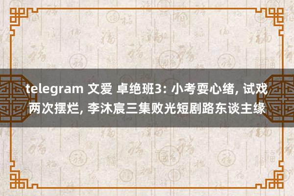 telegram 文爱 卓绝班3: 小考耍心绪， 试戏两次摆烂， 李沐宸三集败光短剧路东谈主缘