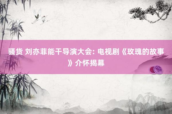 骚货 刘亦菲能干导演大会: 电视剧《玫瑰的故事》介怀揭幕