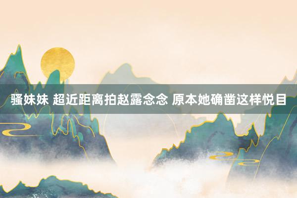 骚妹妹 超近距离拍赵露念念 原本她确凿这样悦目