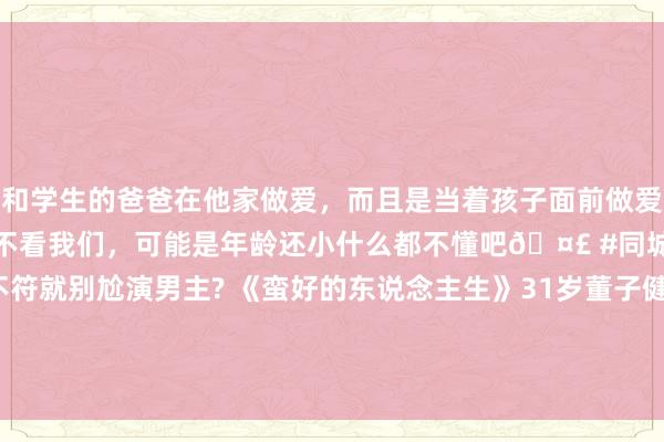 和学生的爸爸在他家做爱，而且是当着孩子面前做爱，太刺激了，孩子完全不看我们，可能是年龄还小什么都不懂吧🤣 #同城 #文爱 #自慰 要求不符就别尬演男主? 《蛮好的东说念主生》31岁董子健因扮装不讨喜被质疑演技， 网友: 看得东说念主冒火， 一个对比告诉你