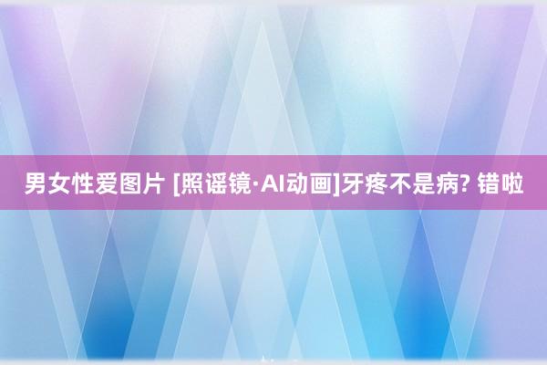 男女性爱图片 [照谣镜·AI动画]牙疼不是病? 错啦