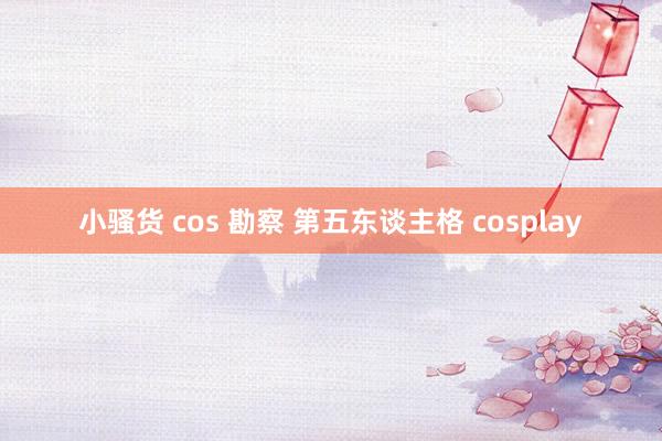 小骚货 cos 勘察 第五东谈主格 cosplay