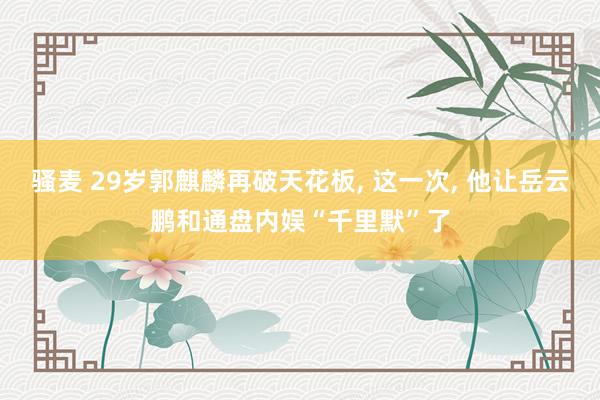 骚麦 29岁郭麒麟再破天花板， 这一次， 他让岳云鹏和通盘内娱“千里默”了