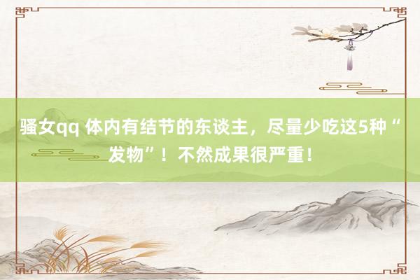 骚女qq 体内有结节的东谈主，尽量少吃这5种“发物”！不然成果很严重！