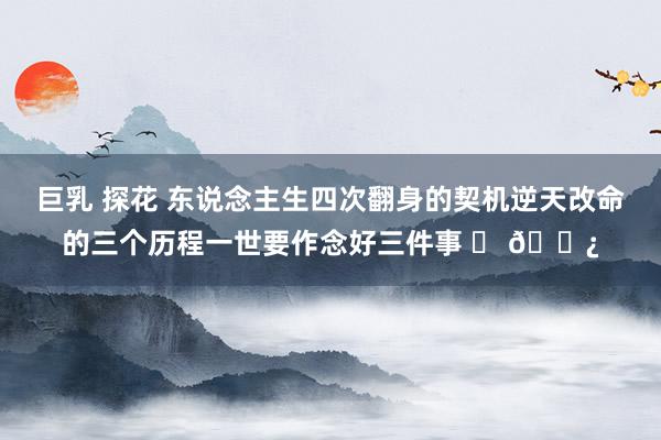 巨乳 探花 东说念主生四次翻身的契机逆天改命的三个历程一世要作念好三件事 ​ 🌿