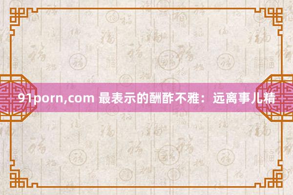 91porn，com 最表示的酬酢不雅：远离事儿精