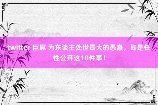 twitter 巨屌 为东谈主处世最大的愚蠢，即是任性公开这10件事！