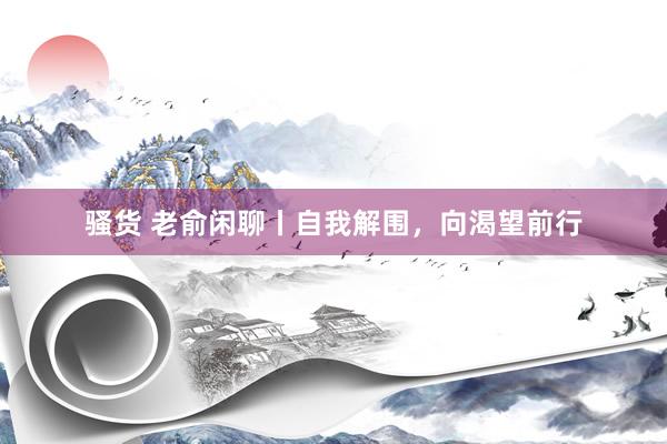 骚货 老俞闲聊丨自我解围，向渴望前行