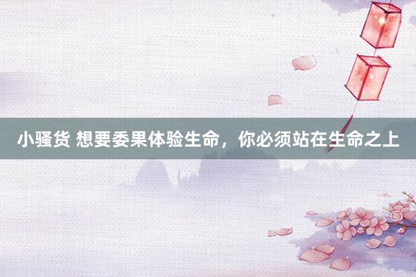 小骚货 想要委果体验生命，你必须站在生命之上