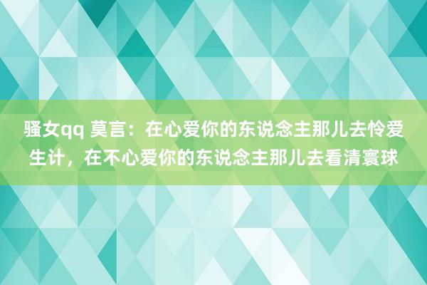 骚女qq 莫言：在心爱你的东说念主那儿去怜爱生计，在不心爱你的东说念主那儿去看清寰球