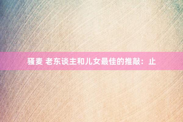 骚麦 老东谈主和儿女最佳的推敲：止
