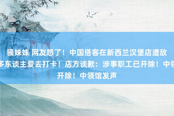 骚妹妹 网友怒了！中国搭客在新西兰汉堡店遭敌对，许多东谈主爱去打卡！店方谈歉：涉事职工已开除！中领馆发声
