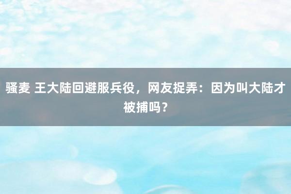 骚麦 王大陆回避服兵役，网友捉弄：因为叫大陆才被捕吗？