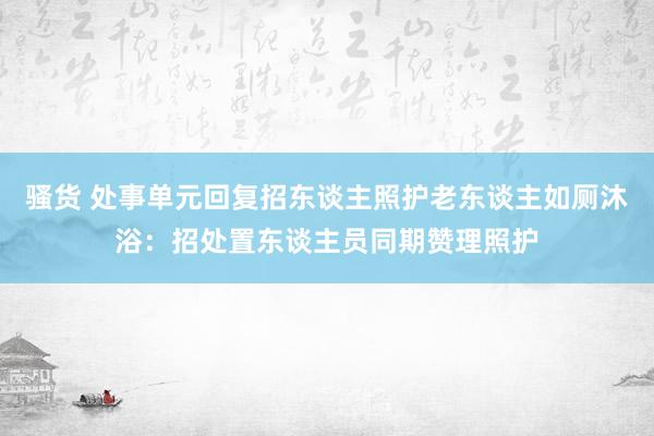 骚货 处事单元回复招东谈主照护老东谈主如厕沐浴：招处置东谈主员同期赞理照护